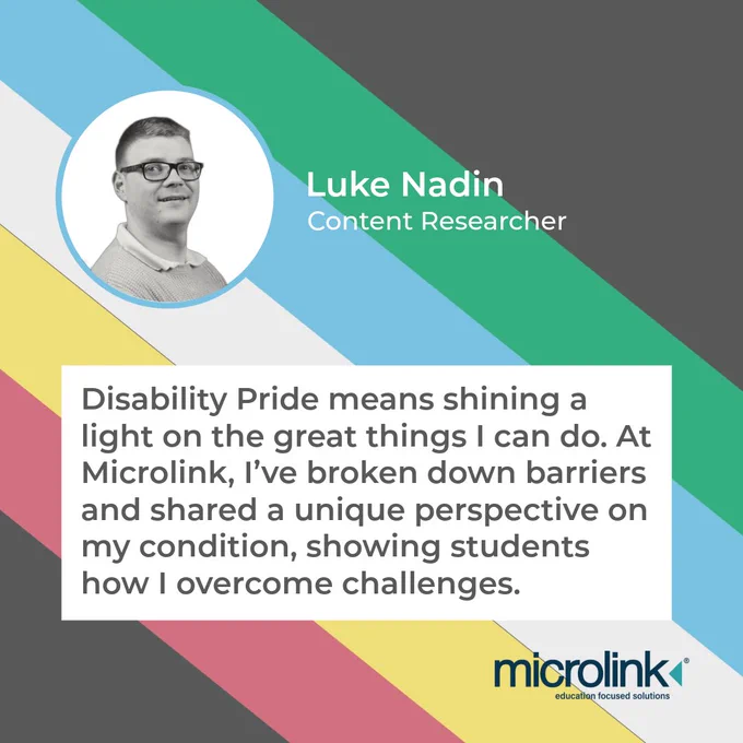 A quote from Luke Nadin: Content Researcher, about what Disability Pride means to him. "Disability Pride means shining a light on the great things I can do. At Microlink, I've broken down barriers and shared a unique perspective on my condition, showing students how I overcome challenges."