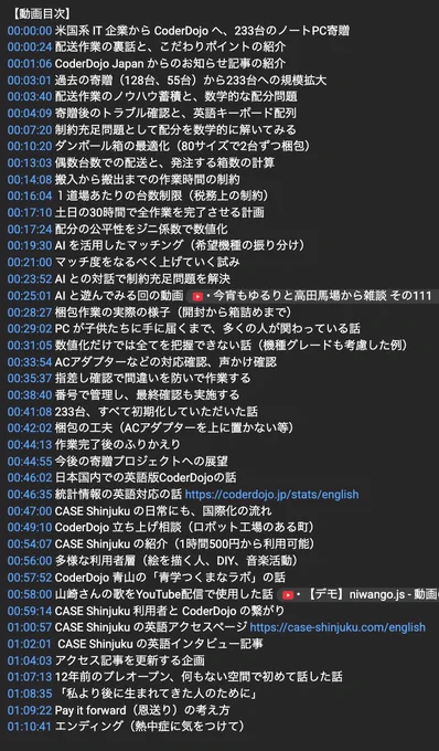 
【動画目次】
00:00:00 米国系 IT 企業から CoderDojo へ、233台のノートPC寄贈 
00:00:24 配送作業の裏話と、こだわりポイントの紹介
00:01:06 CoderDojo Japan からのお知らせ記事の紹介
00:03:01 過去の寄贈（128台、55台）から233台への規模拡大
00:03:40 配送作業のノウハウ蓄積と、数学的な配分問題
00:04:09 寄贈後のトラブル確認と、英語キーボード配列
00:07:20 制約充足問題として配分を数学的に解いてみる
00:10:20 ダンボール箱の最適化
00:13:03 偶数台数での配送と、発注する箱数の計算
00:14:08 搬入から搬出までの作業時間の制約
00:16:04 １道場あたりの台数制限
00:17:10 土日の30時間で全作業を完了させる計画
00:17:24 配分の公平性をジニ係数で数値化
00:19:30 AI を活用したマッチング（希望機種の振り分け）
00:21:00 マッチ度をなるべく上げていく試み
00:23:52 AI との対話で制約充足問題を解決
00:25:01 AI と遊んでみる回の動画
00:28:27 梱包作業の実際の様子
00:29:02 PC が子供たちに手に届くまで、多くの人が関わっている話
00:31:05 数値化だけでは全てを把握できない話
00:33:54 ACアダプターなどの対応確認、声かけ確認
00:35:37 指差し確認で間違いを防いで作業する
00:38:40 番号で管理し、最終確認も実施する
00:41:08 233台、すべて初期化していただいた話
00:42:02 梱包の工夫
00:44:13 作業完了後のふりかえり
00:44:55 今後の寄贈プロジェクトへの展望
00:46:02 日本国内での英語版CoderDojoの話
00:46:35 統計情報の英語対応の話
00:47:00 CASE Shinjuku の日常にも、国際化の流れ
00:49:10 CoderDojo 立ち上げ相談
00:54:07 CASE Shinjuku の紹介
00:56:00 多様な利用者層（絵を描く人、DIY、音楽活動）
00:57:52 CoderDojo青山の「青学つくまなラボ」の話

...