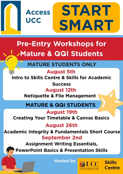 Access UCC logo with text 'Start Smart' as title. Pre-Entry workshops for mature and qqi students. Events for Mature students only: August 5th intro to skills centre and skills for academic success. August 12th Netiquete and file management. Events for Mature and QQI students. August 19th Creating your timetable and canvas basics. August 26th academic integrity and fundamentals short course. September 2nd Assignment writing essentials, powerpoint basics and presentation skills. Hosted by the UCC Skills Centre.  