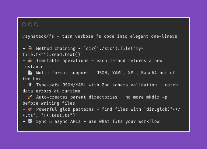 @synstack/fs - turn verbose fs code into elegant one-liners  - 🚂 Method chaining - `dir('./src').file("my-file.txt").read.text()` - 🔒 Immutable operations - each method returns a new instance - 📄 Multi-format support - JSON, YAML, XML, Base64 out of the box - 🛡️ Type-safe JSON/YAML with Zod schema validation - catch data errors at runtime - 🚀 Auto-creates parent directories - no more mkdir -p before writing files - 🎯 Powerful glob patterns - find files with `dir.glob("**/*.ts", "!*.test.ts")` - 🔄 Sync & async APIs - use what fits your workflow
