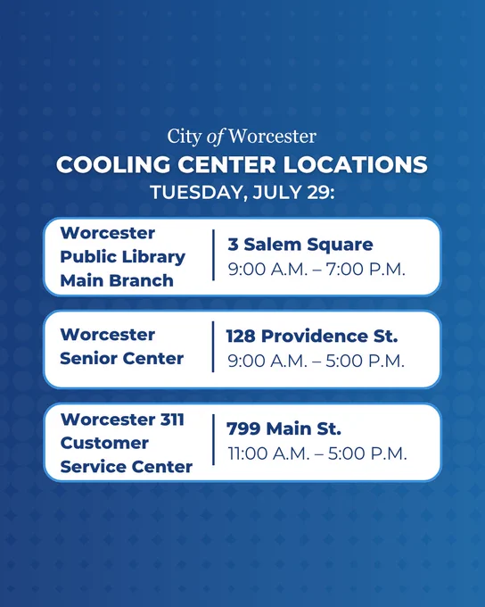 Cooling Center Locations Tuesday, July 29:

Worcester Public Library Main Branch | 3 Salem Square, 9:00 A.M. – 7:00 P.M.

Worcester Senior Center | 128 Providence St., 9:00 A.M. – 5:00 P.M.

Worcester 311 Customer Service Center | 799 Main St., 799 Main St.