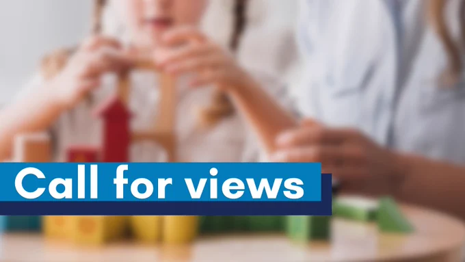 Child and adult hands building a structure with colourful wooden blocks on a table.

Overlaid text says "Call for views"