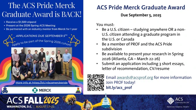 A flyer for ACS Pride Merck Award on a blue/white background, with a group photo of 2024 winners and PROF pride exects. 
The ACS Pride Merck Graduate Award is BACK!
• Receive a $1,500 stipend
• Present at the 2026 Spring ACS Meeting
• Be partnered with an industry mentor from Merck for 1 year

Apply to be part of the Spring 2026 cohort!
More info at https://bit.ly/acsmerckpride
ACS Pride Merck Graduate Award Due September 5, 2025
