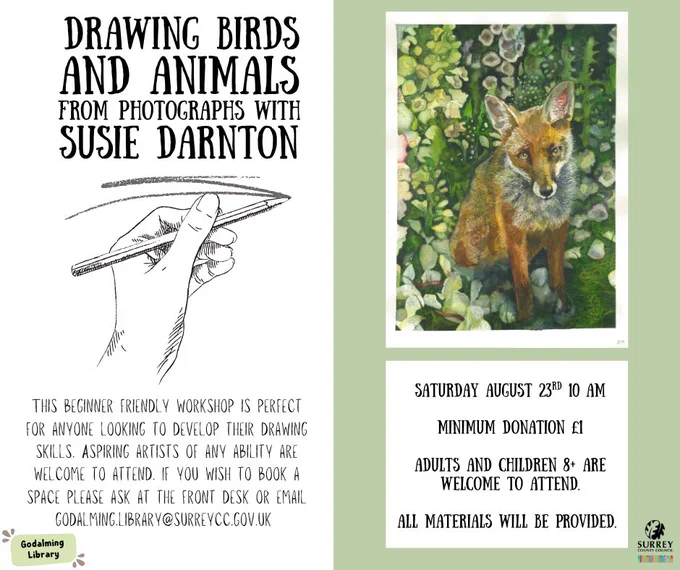 An illustration of a hand holding a pencil and a painting of a fox surrounded by flowers with text. 

'Drawing Birds and Animals from photographs with Susie Darnton. This beginner friendly workshop is perfect for anyone looking to develop their drawing skills. Aspiring artists of any ability are welcome to attend. If you wish to book a space please ask at the front desk or email Godalming.library@surreycc.gov.uk.

Saturday August 23rd 10 am
Minimum donation £1
Adults and children 8  are welcome to attend.
All materials will be provided.'

The Godalming Library and Surrey County Council logos are in the corners of the image.