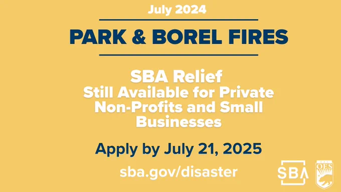 July 2024 Park and Borel Fires

SBA Relief Still available for Private Non-Profits and Small Businesses. 

Apply by July 21, 2025 

sba.gov/disaster 

S B A logo and Cal O E S logo 