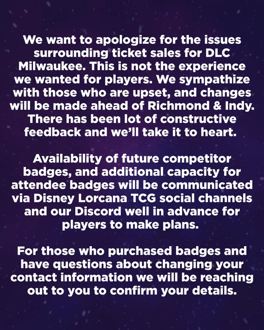 We want to apologize for the issues surrounding ticket sales for DLC Milwaukee. This is not the experience we wanted for players. We sympathize with those who are upset, and changes will be made ahead of Richmond & Indy. There has been lot of constructive feedback and we’ll take it to heart. 

Availability of future competitor badges, and additional capacity for attendee badges will be communicated via Disney Lorcana TCG social channels and our Discord well in advance for players to make plans. 

For those who purchased badges and have questions about changing your contact information we will be reaching out to you to confirm your details.