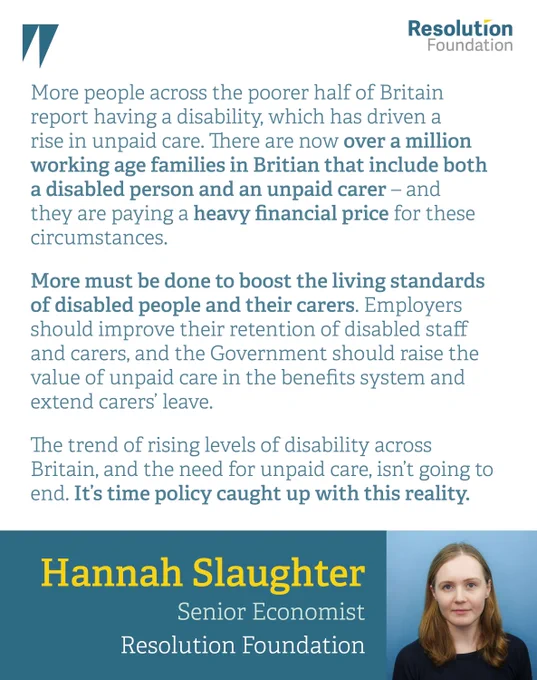 quote:

Hannah Slaughter, Senior Economist at the Resolution Foundation, said: 
“More people across the poorer half of Britain report having a disability, which has driven a rise in unpaid care. There are now over a million working age families in Britian that include both a disabled person and an unpaid carer – and they are paying a heavy financial price for these circumstances.
“More must be done to boost the living standards of disabled people and their carers. Employers should improve their retention of disabled staff and carers, and the Government should raise the value of unpaid care in the benefits system and extend carers’ leave. 
“The trend of rising levels of disability across Britain, and the need for unpaid care, isn’t going to end. It’s time policy caught with this reality.” 
