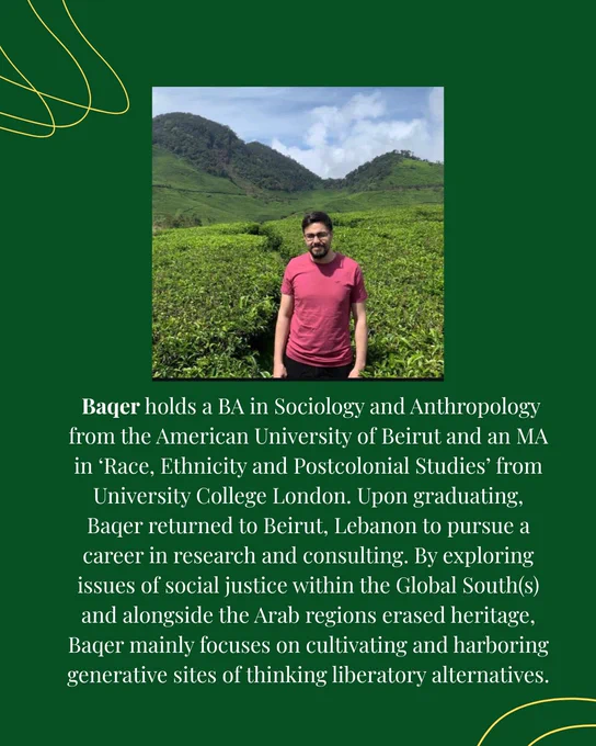 Baqer holds a BA in Sociology and Anthropology from the American University of Beirut and an MA in ‘Race, Ethnicity and Postcolonial Studies’ from University College London. Upon graduating, Baqer returned to Beirut, Lebanon to pursue a career in research and consulting. By exploring issues of social justice within the Global South(s) and alongside the Arab regions erased heritage, Baqer mainly focuses on cultivating and harboring generative sites of thinking liberatory alternatives.