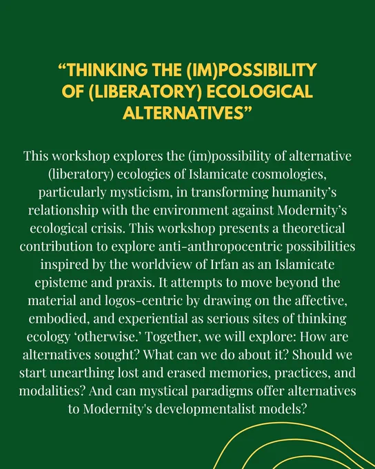 This workshop explores the (im)possibility of alternative (liberatory) ecologies of Islamicate cosmologies, particularly mysticism, in transforming humanity’s relationship with the environment against Modernity’s ecological crisis. This workshop presents a theoretical contribution to explore anti-anthropocentric possibilities inspired by the worldview of Irfan as an Islamicate episteme and praxis. It attempts to move beyond the material and logos-centric by drawing on the affective, embodied, and experiential as serious sites of thinking ecology ‘otherwise.’ Together, we will explore: How are alternatives sought? What can we do about it? Should we start unearthing lost and erased memories, practices, and modalities? And can mystical paradigms offer alternatives to Modernity's developmentalist models?