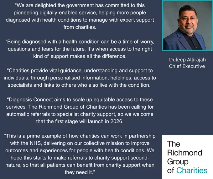 We are delighted the government has committed to this pioneering digitally-enabled service, helping more people diagnosed with health conditions to manage with expert support from charities. Being diagnosed can be a time of worry, questions and fears for the future. Access to the right support makes all the difference. Charities provide vital guidance, understanding and support, through personalised information, helplines, access to specialists and links to others who also live with the condition. Diagnosis Connect aims to scale up equitable access to these services. We have been calling for automatic referrals to specialist charity support, so we welcome that the first stage will launch in 2026. This is a prime example of how charities can work in partnership with the NHS, delivering our collective mission to improve outcomes and experiences for people with health conditions.  We look forward to referrals to charities becoming second-nature, so that all patients can benefit.