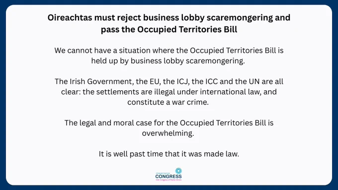 Text on white background: We cannot have a situation where the Occupied Territories Bill is held up by business lobby scaremongering. 

The Irish Government, the EU, the ICJ, the ICC and the UN are all clear: the settlements are illegal under international law, and constitute a war crime. 

The legal and moral case for the Occupied Territories Bill is overwhelming. 

It is well past time that it was made law.