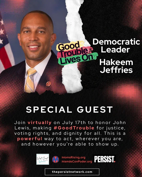 Flyer for the July 17 virtual event Good Trouble Lives On. The words “Good Trouble Lives On” are placed across the top edge of the image in colorful text. The graphic is split with a torn paper effect. DemocraticMinority Leader Hakeem Jeffries is on the right of the paper and on the left is a photo of Speaker Hakeem Jeffries, a brown man with a bald head wearing a black suit, white shirt and yellow and gray tie.
Event text at the bottom reads: “Join virtually on July 17th to honor John Lewis, making #GoodTrouble for justice, voting rights, and dignity for all. This is a powerful way to act, wherever you are, and however you’re able to show up.”
Logos for West Coast Women Forward, MomsRising.org / MamásConPoder.org, and PERSIST. thepersistnetwork.com appear at the bottom.
