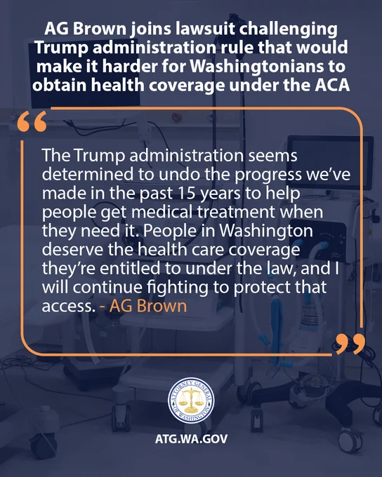 An image with a dark blue background and an orange quote bubble with text. The quote bubble contains the text: "The Trump administration seems determined to undo the progress we’ve made in the past 15 years to help people get medical treatment when they need it. People in Washington deserve the health care coverage they’re entitled to under the law, and I will continue fighting to protect that access. - AG Brown." Above the quote bubble, white text reads: "AG Brown joins lawsuit challenging Trump administration rule that would make it harder for Washingtonians to obtain health coverage under the ACA." Below the quote bubble is a circular seal with the words "ATTORNEY GENERAL STATE OF WASHINGTON" and an image of a person holding a sword. Below the seal, white text reads: "ATG.WA.GOV".

