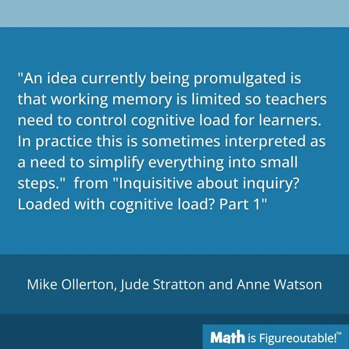 "An idea currently being promulgated is that working memory is limited so teachers need to control cognitive load for learners. In practice this is sometimes interpreted as a need to simplify everything into small steps."  from "Inquisitive about inquiry? Loaded with cognitive load? Part 1" by Mike Ollerton, Jude Stratton and Anne Watson