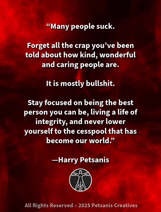 “Many people suck.

Forget all the crap you’ve been told about how kind, wonderful and caring people are.

It is mostly bullshit.

Stay focused on being the best person you can be, living a life of integrity, and never lower yourself to the cesspool that has become our world.”

—Harry Petsanis

#LiveWithIntegrity
#StayAboveTheNoise
#BeYourBestSelf
#RealityOverFantasy

“Stay Grounded in Integrity—No Matter the World Around You” by Harry Petsanis, Accountability Coaching

*If this reminded you to rise above the nonsense, pass it on.
Thanks for standing for something real—you’re appreciated.