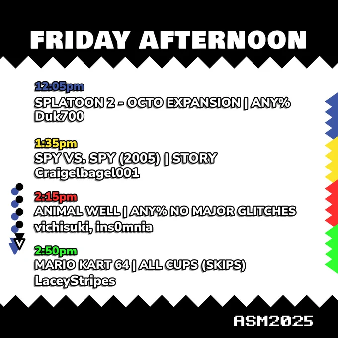 Friday Afternoon schedule.
12:05pm, Splatoon 2 Octo Expansion - Any%, run by Duk700.
1:35pm, Spy vs Spy (2005) - Story, run by Craigelbagel001.
2:15pm, Animal Well - Any% No Major Glitches, run by vichisuki and insomnia.
2:50pm, Mario Kart 64 - All Cups (skips), run by LaceyStripes.