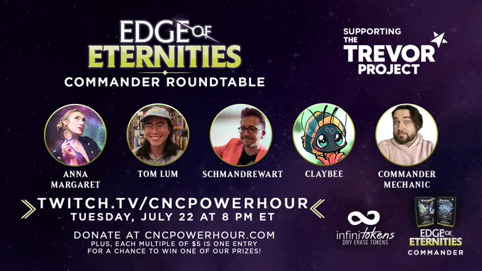 Edge of Eternities
Commander Roundtable
Supporting The Trevor Project

Featuring:
Anna Margaret
Tom Lum
SchmandrewART
Claybee
And hosted by Chris, your Commander Mechanic

Twitch.tv/cncpowerhour
Tuesday, July 22 at 8 pm ET

Donate at cncpowerhour.com
Plus, Each multiple of $5 is one entry for a chance to win one of our prizes!
Prizes include an Infinitokens prize pack or your choice of an Edge of Eternities Commander precon!