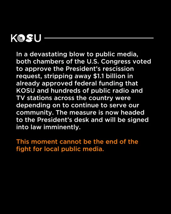 In a devastating blow to public media, both chambers of the U.S. Congress voted to approve the President’s rescission request, stripping away $1.1 billion in already approved federal funding that KOSU and hundreds of public radio and TV stations across the country were depending on to continue to serve our community. The measure is now headed to the President’s desk and will be signed into law imminently.

This moment cannot be the end of the fight for local public media.

