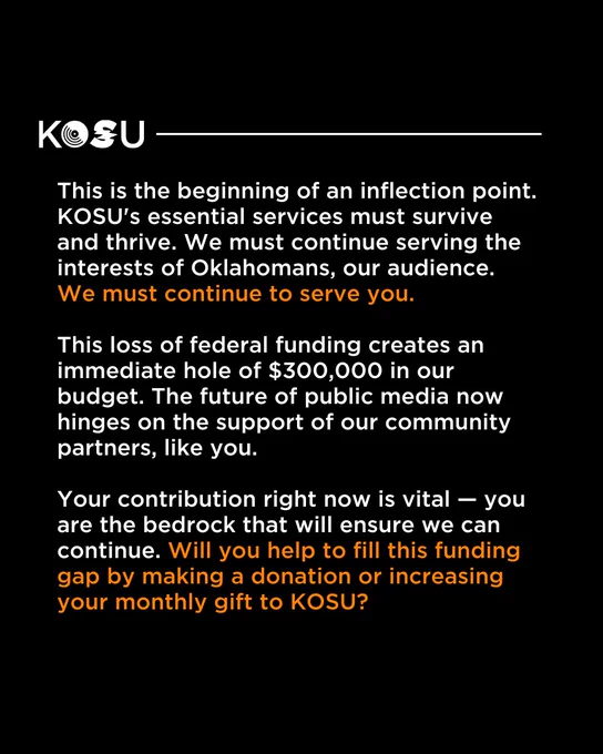 This is the beginning of an inflection point. KOSU's essential services must survive and thrive. We must continue serving the interests of Oklahomans, our audience. We must continue to serve you.

This loss of federal funding creates an immediate hole of $300,000 in our budget. The future of public media now hinges on the support of our community partners, like you. 

Your contribution right now is vital — you are the bedrock that will ensure we can continue. Will you help to fill this funding gap by making a donation or increasing your monthly gift to KOSU?
