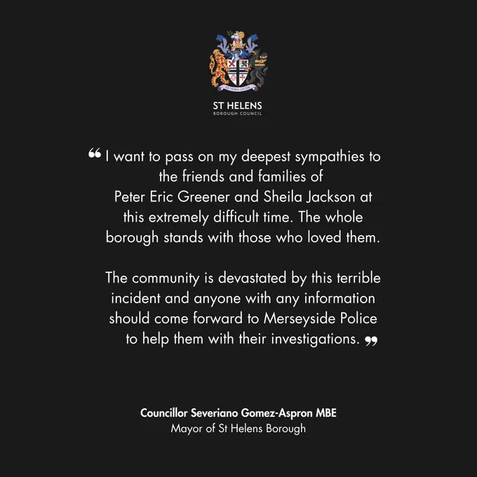 I want to pass on my deepest sympathies to the friends and families of 
Peter Eric Greener and Sheila Jackson at this extremely difficult time. The whole borough stands with those who loved them.

The community is devastated by this terrible incident and anyone with any information should come forward to Merseyside Police to help them with their investigations.