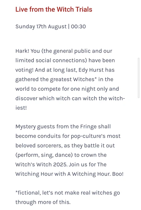 Live from the Witch Trials
Sunday 17th August | 00:30

Hark! You (the general public and our limited social connections) have been voting! And at long last, Edy Hurst has gathered the greatest Witches* in the world to compete for one night only and discover which witch can witch the witch-iest!

Mystery guests from the Fringe shall become conduits for pop-culture’s most beloved sorcerers, as they battle it out (perform, sing, dance) to crown the Witch’s Witch 2025. Join us for The Witching Hour with A Witching Hour. Boo!

*fictional, let’s not make real witches go through more of this.