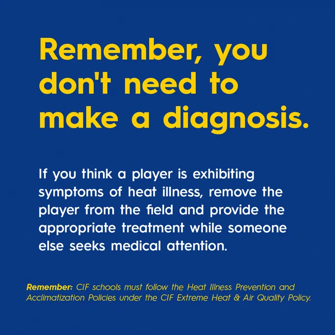 Remember, you don't need to make a diagnosis. 


If you think a player is exhibiting symptoms of heat illness, remove the player from the field and provide the appropriate treatment while someone else seeks medical attention. 


Remember: CIF schools must follow the Heat Illness Prevention and Acclimatization Policies under the CIF Extreme Heat & Air Quality Policy.
