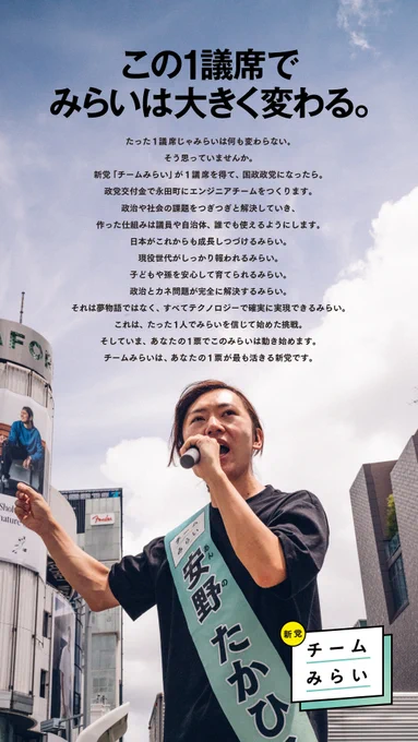 新党・チームみらい 7/19（土）朝日新聞朝刊 新聞広告

この1議席でみらいは大きく変わる。

たった1議席じゃみらいは何も変わらない。
そう思っていませんか。
新党「チームみらい」が1議席を得て、国政政党になったら。
政党交付金で永田町にエンジニアチームをつくります。
政治や社会の課題をつぎつぎと解決していき、
作った仕組みは議員や自治体、誰でも使えるようにします。
日本がこれからも成長しつづけるみらい。
現役世代がしっかり報われるみらい。
子どもや孫を安心して育てられるみらい。
政治とカネ問題が完全に解決するみらい。
それは夢物語ではなく、
すべてテクノロジーで確実に実現できるみらい。
これは、たった１人でみらいを信じて始めた挑戦。
そしていま、あなたの１票でこのみらいは動き始めます。
チームみらいは、あなたの１票が最も活きる新党です。