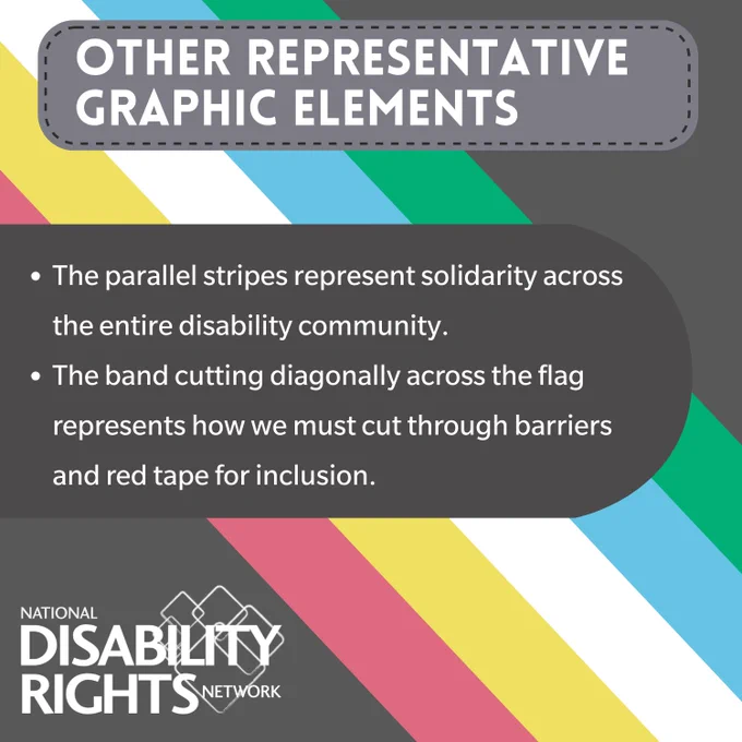 OTHER REPRESENTATIVE GRAPHIC ELEMENTS: The parallel stripes represent solidarity across the entire disability community.

The band cutting diagonally across the flag represents how we must cut through barriers and red tape for inclusion.
