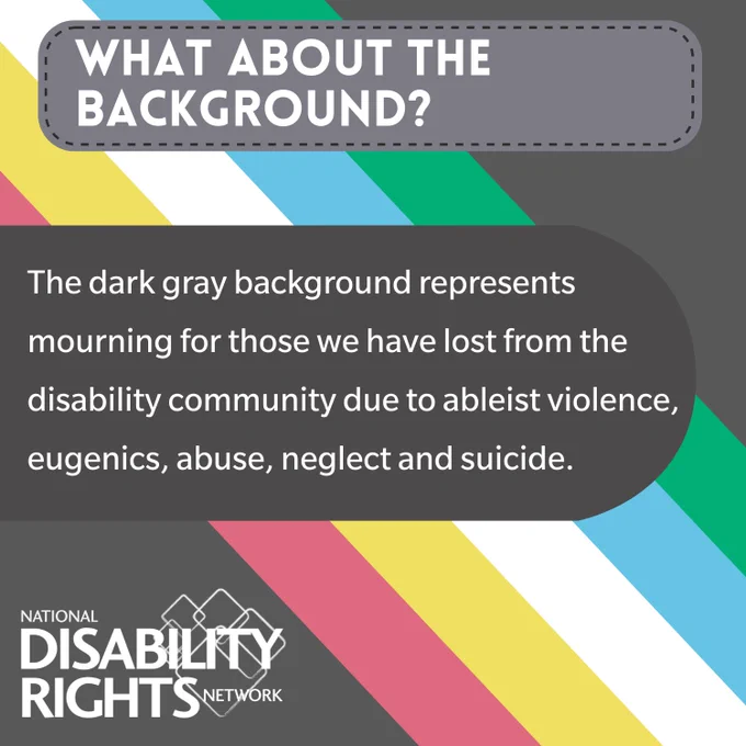 WHAT ABOUT THE BACKGROUND? The dark gray background represents mourning for those we have lost from the disability community due to ableist violence, eugenics, abuse, neglect, and suicide.
