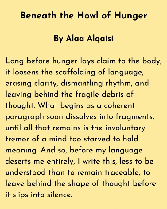 Beneath the Howl of Hunger

By Alaa Alqaisi

Long before hunger lays claim to the body, it loosens the scaffolding of language, erasing clarity, dismantling rhythm, and leaving behind the fragile debris of thought. What begins as a coherent paragraph soon dissolves into fragments, until all that remains is the involuntary tremor of a mind too starved to hold meaning. And so, before my language deserts me entirely, I write this, less to be understood than to remain traceable, to leave behind the shape of thought before it slips into silence.