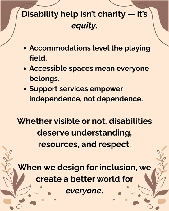 Graphic with text explaining that disability help is equity, not charity. It emphasizes that accommodations level the field, accessible spaces foster belonging, and support services promote independence. It states all disabilities deserve respect and that inclusive design benefits everyone. The background is beige with decorative leaves and abstract shapes.