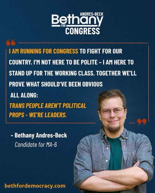 Graphic for congressional candidate Bethany Andres‑Beck. 
Top: campaign logo reads “Bethany ANDRES‑BECK for CONGRESS” in white on a navy‑blue background. 
An orange quotation‑mark graphic frames the candidate’s statement in white and orange text. "I'm running for Congress to fight for our country. I'm not here to be polite - I am here to stand up for the working class. Together we'll prove what should've been obvious all along: trans people aren't political props - we are leaders." The quote is attributed to “ Bethany Andres‑Beck, Candidate for MA‑06.” In the bottom-right quadrant is a photo of Bethany Andres‑Beck, a person with short hair and beard, round glasses, dark teal T‑shirt under an unbuttoned gray chambray shirt, standing with arms folded and a slight smile. The link to the campaign website “bethfordemocracy.com” is in orange in the bottom left of the image.