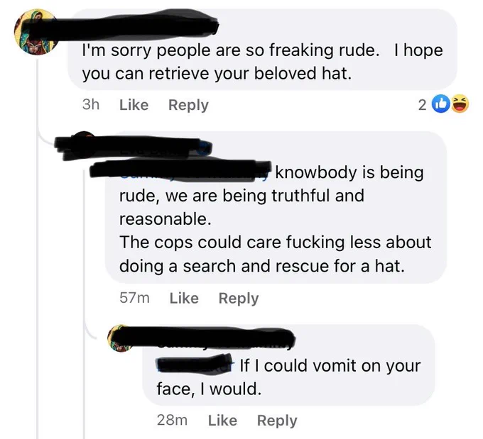 Facebook commenter 1: 
I'm sorry people are so freaking rude. I hope you can retrieve your beloved hat.
Facebook commenter 2:
knowbody is being rude, we are being truthful and reasonable. The cops could care fucking less about doing a search and rescue for a hat.
Facebook commenter 1:
If I could vomit on your face, I would.