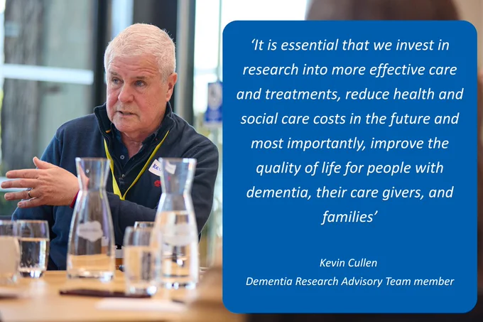 'It is essential that we invest in research into more effective care and treatments, reduce health and social care costs in the future and most importantly, improve the quality of life for people with dementia, their care givers, and families', Kevin Cullen, Member of the Dementia
Research Advisory Team.