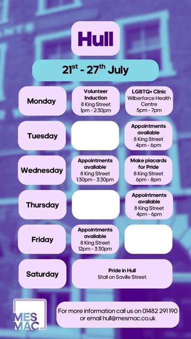 Hull 21st-27th July. Volunteer Induction, 8 King Street, 1pm-2:30pm. LGBTQ  Clinic, Wilberforce Health Centre, 5pm-7pm. Tuesday. Appointments available, 8 King Street, 4pm-6pm. Wendesday. Appointments available, 8 King Street, 1:30pm-3:30pm. Make Placards for Pride, 8 King Street, 6pm-8pm. Thursday. Appointments available, 8 King Street, 4pm-6pm. Appointments available, 8 King Street, 12pm-3:30pm. Saturday. Pride in Hull, Stall on Saville Street. For more information please call us on 01482291190 or email Hull@Mesmac.Co.UK