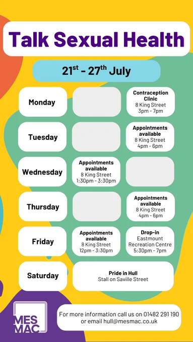 Talk Sexual Health 21st-27th July. Monday. Contraception Clinic, 8 King Street, 3pm-7pm. Tuesday. Appointments available, 8 King Street, 4pm-6pm. Wednesday. Appointments available, 8 King Street, 1:30pm-3:30pm. Thursday. Appointments available, 8 King Street, 4pm-6pm. Friday. Appointments available, 8 King Street, 12pm-3:30pm. Drop-in, Eastmount Recreation Centre, 5:30pm-7pm. Saturday. Pride in Hull, Stall on Saville Street. For more information call us on 01482291190 or email Hull@Mesmac.Co.UK