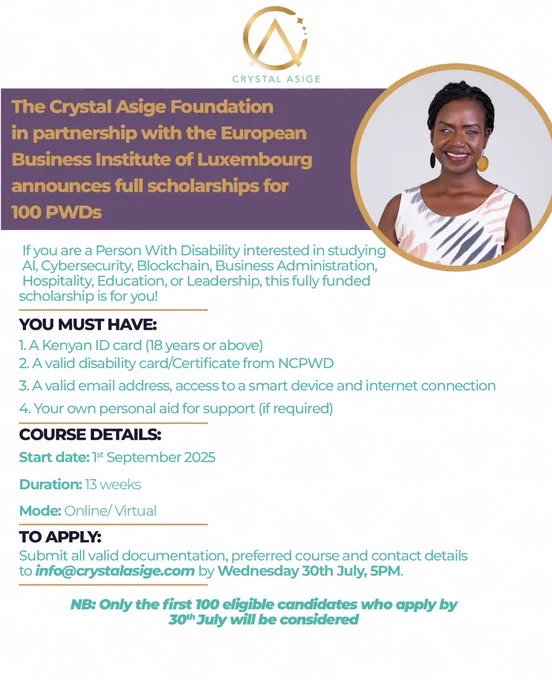 An image of a poster with a white background. The theme colours are white, turquoise blue and gold. At the top center is a her logo in gold and turquoise blue. Below the logo is a title section, followed by a context or descriptive text section. In the top right corner is her photo. She has braided hair, yellow round earrings, and she is wearing a sleeveless white dress with black and peach prints.

The context of the poster is:
The Crystal Asige Foundation 
In partnership with the European Business Institute of Luxembourg (EBU) announces full scholarships for 100 PWDs


 If you are a Person With Disability interested in studying AI, Cybersecurity, blockchain, Business Administration, Hospitality, education, or leadership, this fully funded scholarship is for you!

YOU MUST HAVE:

1. A Kenyan ID card (18 years or above).
2. A valid disability card/Certificate from NCPWD.
3. A unique email address, access to a smart device and internet connection.
4. Your own personal aid for support (i