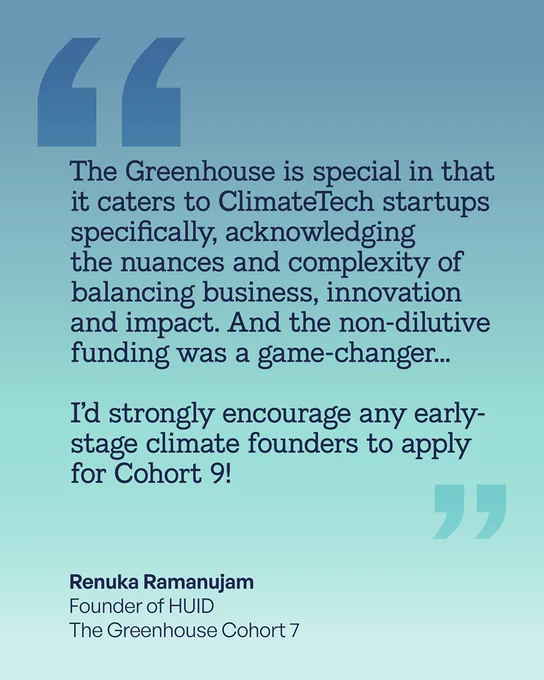 The Greenhouse is special in that it caters to Climate Tech start ups specifically, acknowledging the nuances and complexity of balancing business, innovation and impact. And the non-dilutive funding was a game-changer... I’d strongly encourage any early-stage climate founders to apply for Cohort 9! Renuka Ramanujam  
Founder of HUID
The Greenhouse Cohort 7