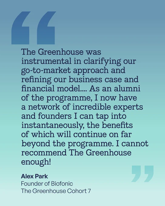 The Greenhouse was instrumental in clarifying our go-to-market approach and refining our business case and financial model.... As an alumni of the programme, I now have a network of incredible experts and founders I can tap into instantaneously, the benefits of which will continue on far beyond the programme. I cannot recommend The Greenhouse enough! Alex Park
Founder of Biofonic
The Greenhouse Cohort 7