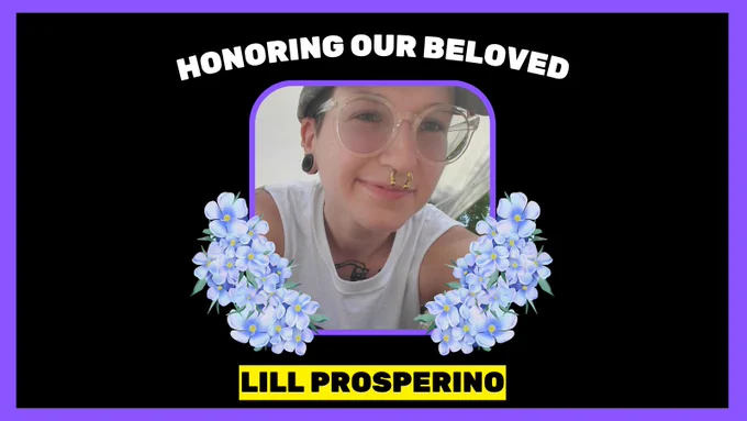 Over black background framed in purple, white all caps copy at top reads, "HONORING OUR BELOVED". At bottom in black font over yellow box, copy reads, "LILL PROSPERINO". At center is photo of person wearing a hat, glasses, earrings, nose ring, and white tank top, smiling at the camera. On either side of photo is blue/purple flower illustration.
