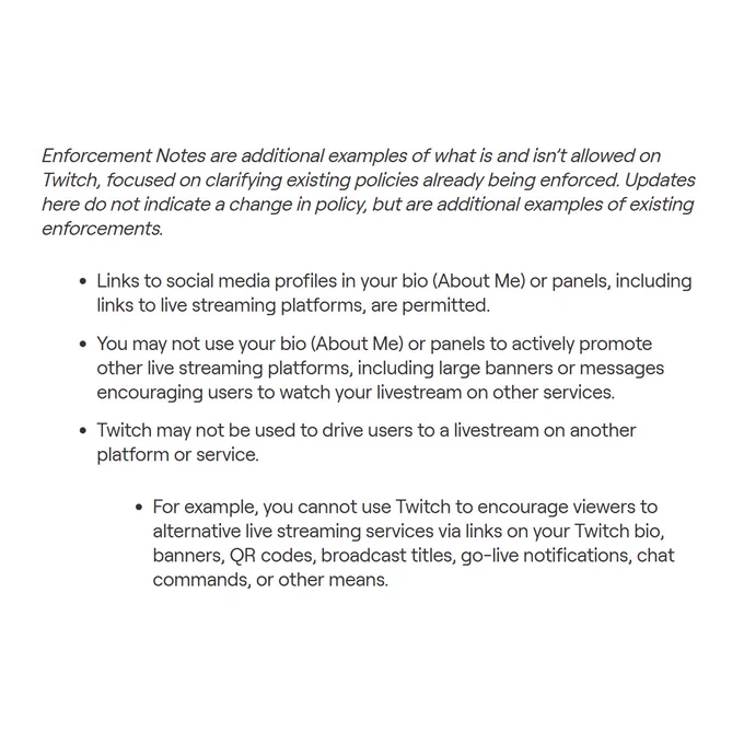 Enforcement Notes are additional examples of what is and isn’t allowed on Twitch, focused on clarifying existing policies already being enforced. Updates here do not indicate a change in policy, but are additional examples of existing enforcements.

Links to social media profiles in your bio (About Me) or panels, including links to live streaming platforms, are permitted. 
You may not use your bio (About Me) or panels to actively promote other live streaming platforms, including large banners or messages encouraging users to watch your livestream on other services.
Twitch may not be used to drive users to a livestream on another platform or service. 
For example, you cannot use Twitch to encourage viewers to alternative live streaming services via links on your Twitch bio, banners, QR codes, broadcast titles, go-live notifications, chat commands, or other means.
