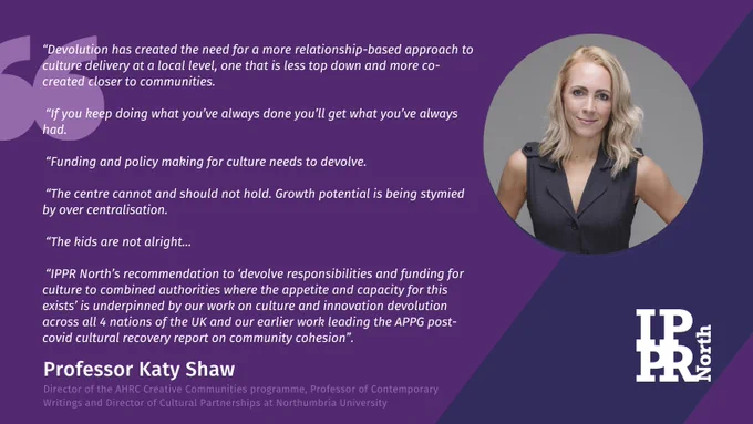“Devolution has created the need for a more relationship-based approach to culture delivery at a local level, one that is less top down and more co-created closer to communities.

 “If you keep doing what you’ve always done you’ll get what you’ve always had.

 “Funding and policy making for culture needs to devolve.

 “The centre cannot and should not hold. Growth potential is being stymied by over centralisation.

 “The kids are not alright…

 “IPPR North’s recommendation to ‘devolve responsibilities and funding for culture to combined authorities where the appetite and capacity for this exists’ is underpinned by our work on culture and innovation devolution across all 4 nations of the UK and our earlier work leading the APPG post-covid cultural recovery report on community cohesion”.