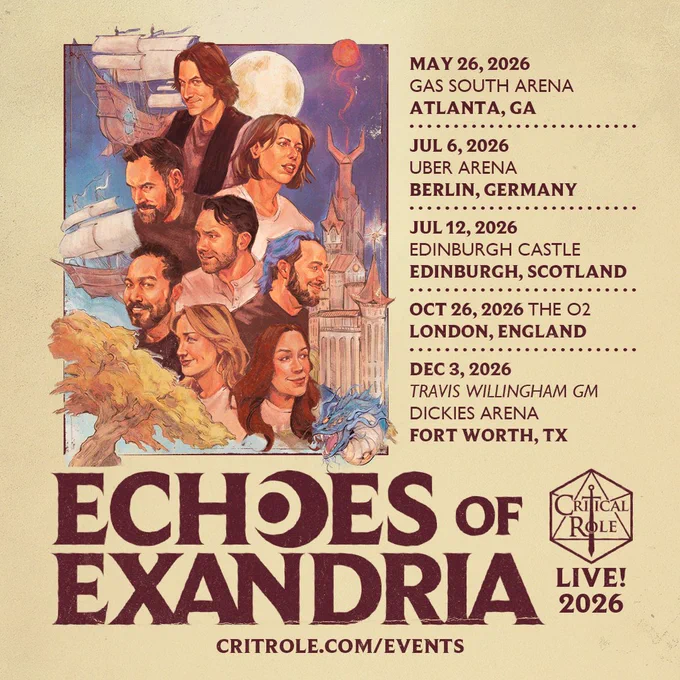 A graphically illustrated poster of the cast of Critical Role overlaid with text reading 

MAY 26, 2026
GAS SOUTH ARENA
ATLANTA, GA
JUL 6, 2026
UBER ARENA
BERLIN. GERMANY
JUL 12, 2026
EDINBURGH CASTLE
EDINBURGH. SCOTLAND
OCT 26, 2026 THE 02
LONDON, ENGLAND
DEC 3, 2026
TRAVIS WILLINGHAM GM
DICKIES ARENA
FORT WORTH, TX
ECHOES Of EXANDRIA
CRITICAL ROLE IN
EXANDRIA LIVE!
2026
CRITROLE.COM/EVENTS