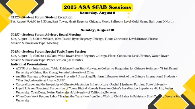 2025 ASA SFAB Sessions
Saturday, August 9
21223 - Student Forum Student Reception
Sat, August 9, 6:00 to 7:30pm, East Tower, Hyatt Regency Chicago, Floor: Ballroom Level/Gold, Grand Ballroom D North

Sunday, August 10
30257 - Student Forum Advisory Board Meeting
Sun, August 10, 8:00 to 9:30am, West Tower, Hyatt Regency Chicago, Floor: Concourse Level/Bronze, Picasso
Session Submission Type: Meeting

30454 - Student Forum Special Topic Paper Session
Sun, August 10, 10:00 to 11:30am, West Tower, Hyatt Regency Chicago, Floor: Concourse Level/Bronze, Water Tower
Session Submission Type: Paper Session (90 minute)
