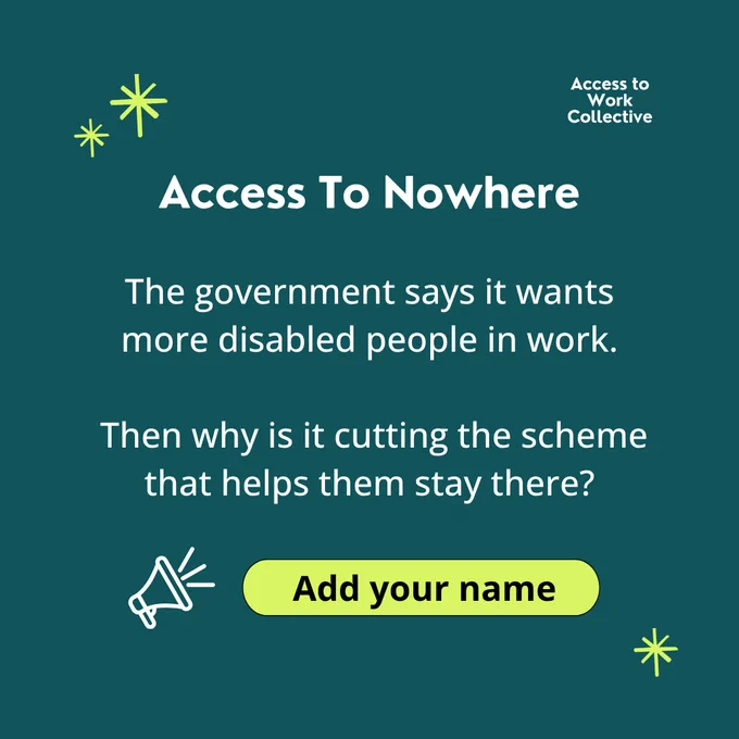 "Access To Nowhere. The government says it wants more disabled people in work. Then why is it cutting the scheme that helps them stay there" in white text on a teal background. It features the Access to Work Collective logo and a yellow "add your name" button.