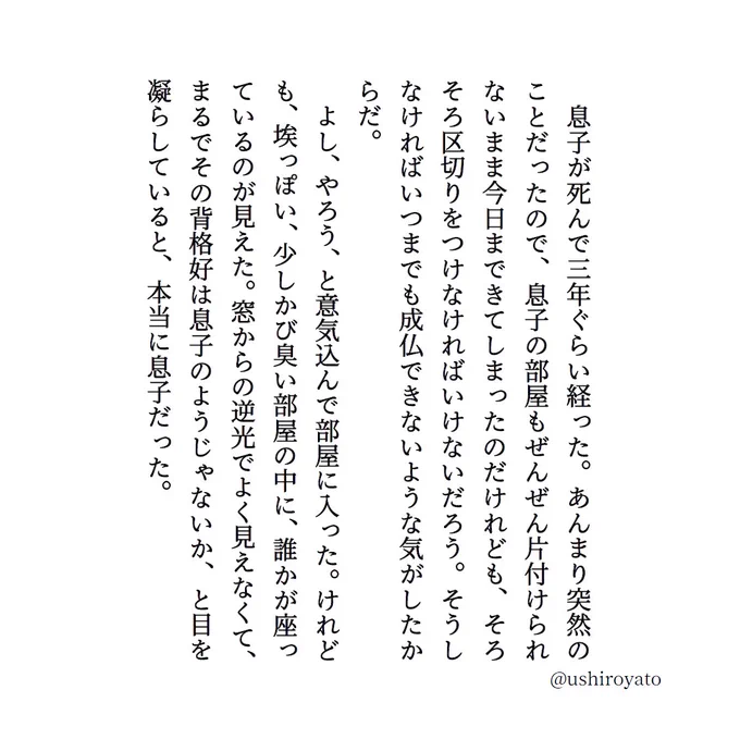 　息子が死んで三年ぐらい経った。あんまり突然のことだったので、息子の部屋もぜんぜん片付けられないまま今日まできてしまったのだけれども、そろそろ区切りをつけなければいけないだろう。そうしなければいつまでも成仏できないような気がしたからだ。
　よし、やろう、と意気込んで部屋に入った。けれども、埃っぽい、少しかび臭い部屋の中に、誰かが座っているのが見えた。窓からの逆光でよく見えなくて、まるでその背格好は息子のようじゃないか、と目を凝らしていると、本当に息子だった。 