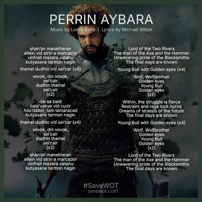 Square graphic with English and Old Tongue lyrics for the song "Perrin Aybara" from the season 3 soundtrack of the Wheel of Time. Music by Lorne Balfe. Lyrics by Micahel Bitton. 

English: 
Lord of the Two Rivers
The man of the Axe and the Hammer
Unwavering pride of the Blacksmiths
The final days are known

Young Bull with Golden eyes (x4)

Wolf, Wolfbrother
Golden eyes
Young Bull
Golden eyes
(x2)

Within, the struggle is fierce
Restraint and rage lock horns
Dreams of strands of the future
The final days are known

Young Bull with Golden eyes (x4)

Wolf, Wolfbrother
Golden eyes
Young Bull
Golden eyes
(x2)

Lord of the Two Rivers
The man of the Axe and the Hammer
Unwavering pride of the Blacksmiths
The final days are known

Old tong: 
shan’an manetheran
allein vid strin a marcador
vinfrait mazera xatanu
kutyasane tarmon nagin

thamel dudhin vid sei’car (x4)

vovok, din vovok,
sei’cair
dudhin thamel
sei’cair
(x2)

dai sa baid
bala’vakye vid cuvir
hou’dabor, tam tamaracad
kutyasane tarmon
