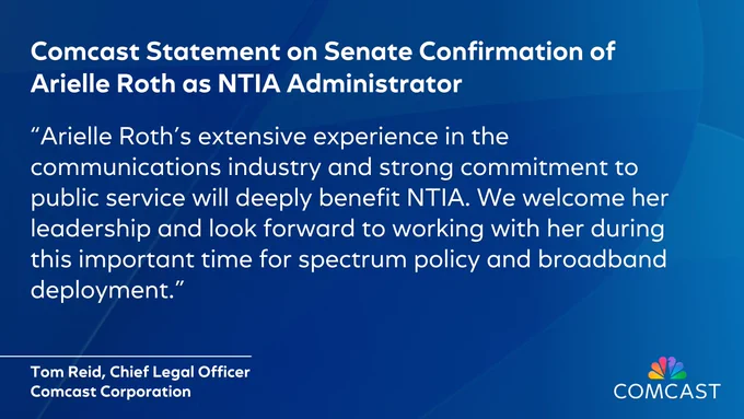 Comcast Statement on Senate Confirmation of Arielle Roth as NTIA Administrator
“Arielle Roth's extensive experience in the communications industry and strong commitment to public service will deeply benefit NTIA. We welcome her leadership and look forward to working with her during this important time for spectrum policy and broadband deployment.”
Tom Reid 
Chief Legal Officer
Comcast Corporation
Comcast Logo