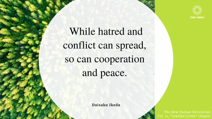 “While hatred and conflict can spread, so can cooperation and peace. The positive feelings that arise from mutual cooperation are communicated from one human heart to another, transcending ideological differences.” [The New Human Revolution, Vol. 21, “Jeweled Crown” chapter]