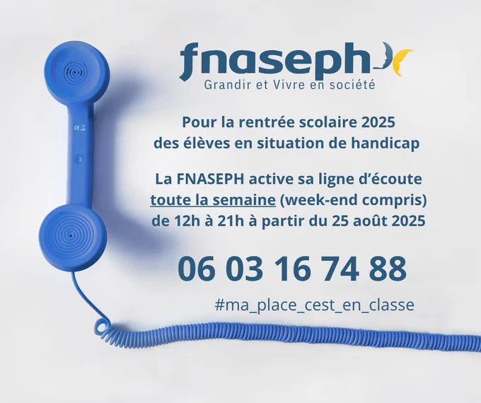 Affiche : 
Logo FNASEPH
Texte : Pour la rentrée scolaire 2025 des élèves en situation de handicap
La FNASEPH active sa ligne d'écoute toute la semaine (week-end compris) de 12 à 21h  à partir du 25 août 2025.

Numéro : 06 03 16 74 88
#ma_place_cest_en_classe